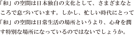 「和」の空間は日本独自の文化として、さまざまなところで息づいています。しかし、忙しい時代にとって「和」の空間は日常生活の場所というより、心身を潤す特別な場所になっているのではないでしょうか。